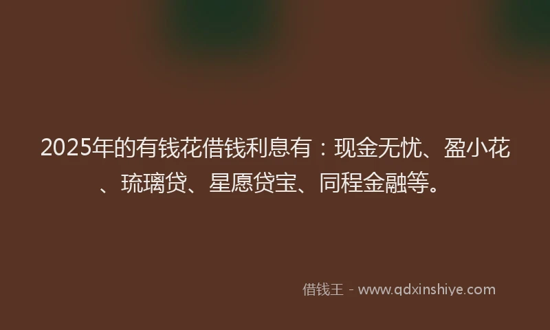 2025年的有钱花借钱利息有：现金无忧、盈小花、琉璃贷、星愿贷宝、同程金融等。