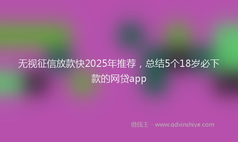 无视征信放款快2025年推荐，总结5个18岁必下款的网贷app