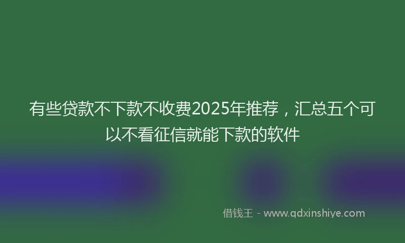 有些贷款不下款不收费2025年推荐，汇总五个可以不看征信就能下款的软件