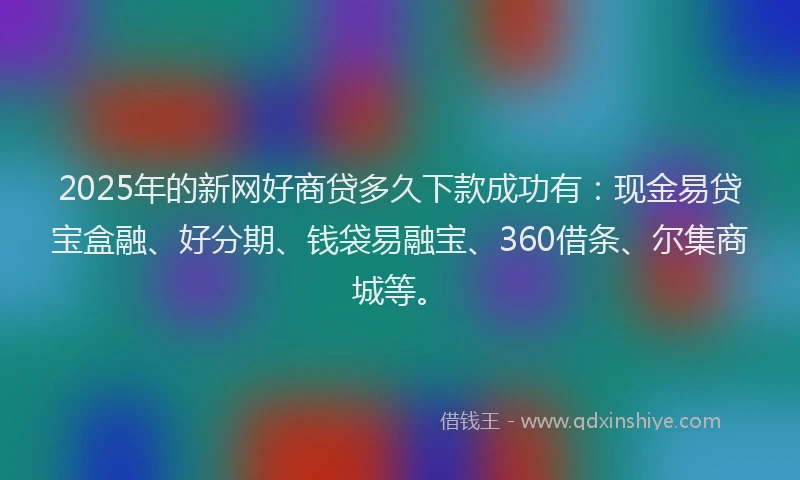 2025年的新网好商贷多久下款成功有：现金易贷宝盒融、好分期、钱袋易融宝、360借条、尔集商城等。