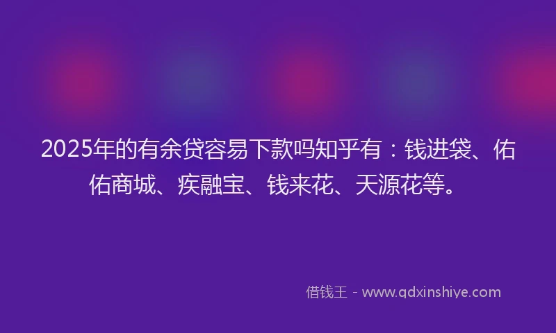 2025年的有余贷容易下款吗知乎有：钱进袋、佑佑商城、疾融宝、钱来花、天源花等。