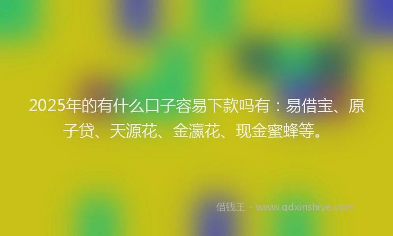 2025年的有什么口子容易下款吗有：易借宝、原子贷、天源花、金瀛花、现金蜜蜂等。