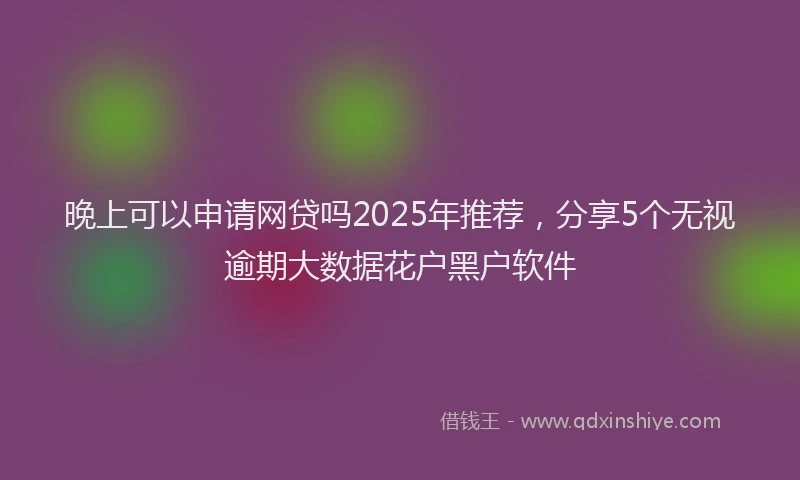 晚上可以申请网贷吗2025年推荐，分享5个无视逾期大数据花户黑户软件