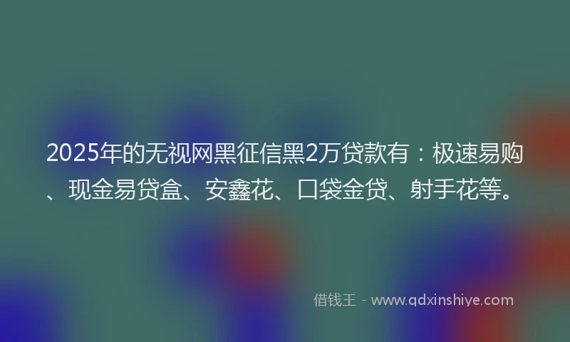 2025年的无视网黑征信黑2万贷款有：极速易购、现金易贷盒、安鑫花、口袋金贷、射手花等。