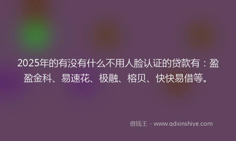 2025年的有没有什么不用人脸认证的贷款有：盈盈金科、易速花、极融、榕贝、快快易借等。