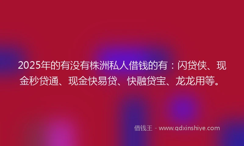 2025年的有没有株洲私人借钱的有：闪贷侠、现金秒贷通、现金快易贷、快融贷宝、龙龙用等。