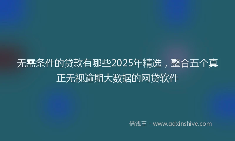无需条件的贷款有哪些2025年精选，整合五个真正无视逾期大数据的网贷软件
