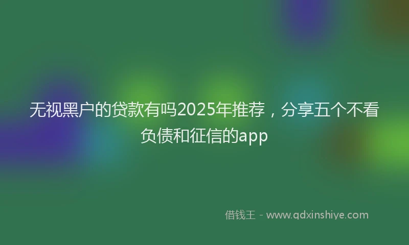 无视黑户的贷款有吗2025年推荐，分享五个不看负债和征信的app