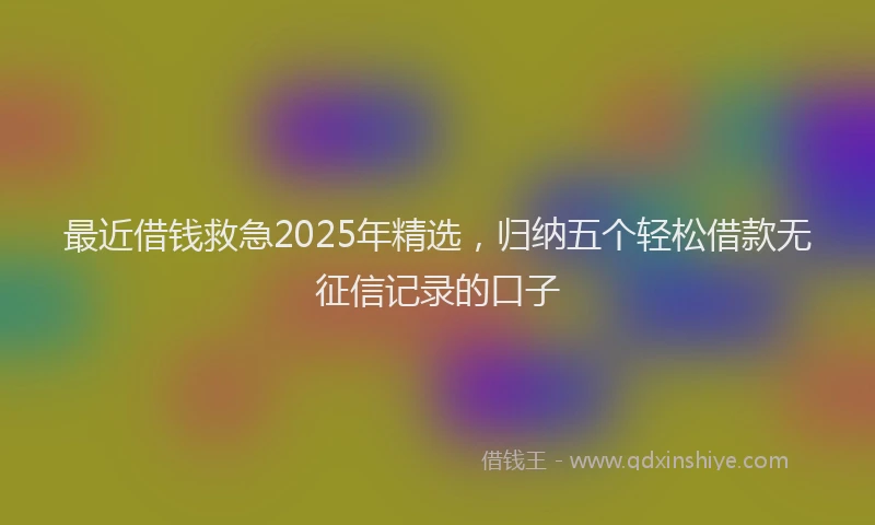 最近借钱救急2025年精选，归纳五个轻松借款无征信记录的口子