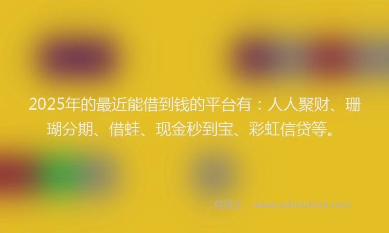 2025年的最近能借到钱的平台有：人人聚财、珊瑚分期、借蛙、现金秒到宝、彩虹信贷等。