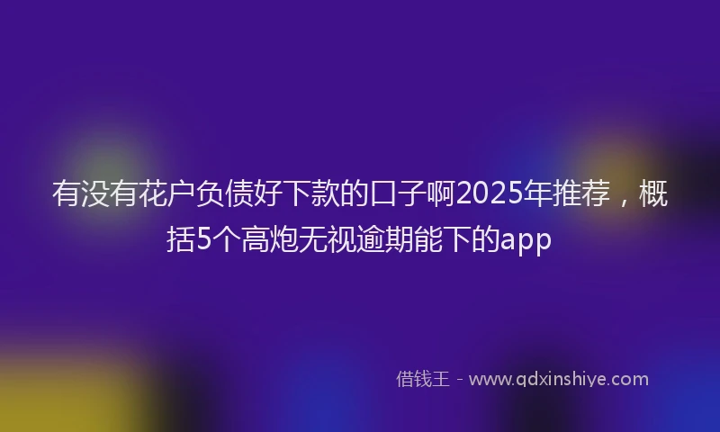 有没有花户负债好下款的口子啊2025年推荐，概括5个高炮无视逾期能下的app