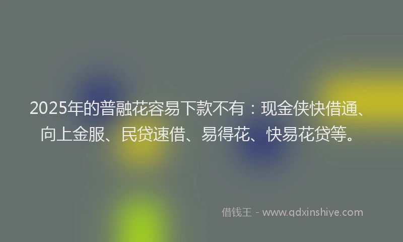 2025年的普融花容易下款不有：现金侠快借通、向上金服、民贷速借、易得花、快易花贷等。