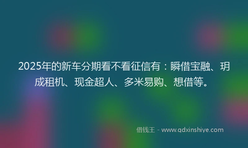 2025年的新车分期看不看征信有：瞬借宝融、玥成租机、现金超人、多米易购、想借等。