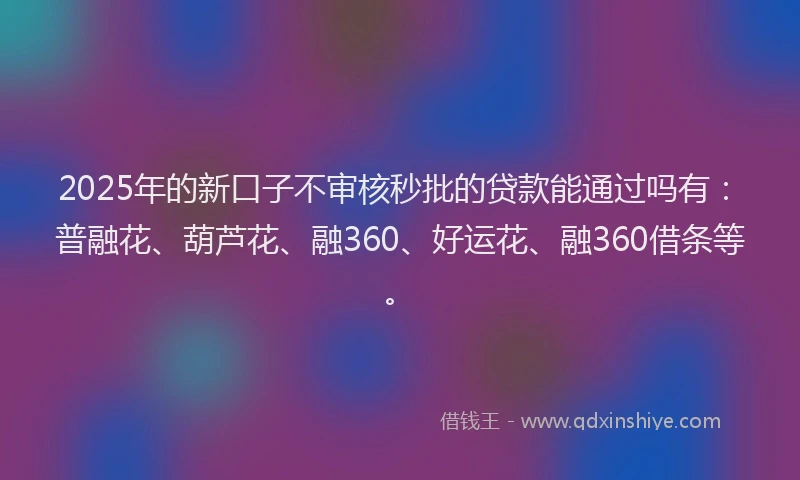 2025年的新口子不审核秒批的贷款能通过吗有：普融花、葫芦花、融360、好运花、融360借条等。