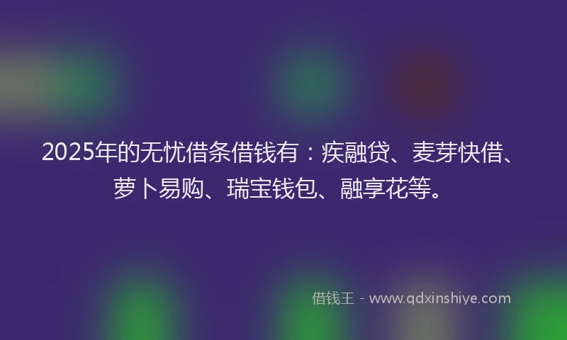 2025年的无忧借条借钱有：疾融贷、麦芽快借、萝卜易购、瑞宝钱包、融享花等。