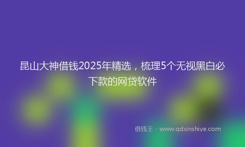 昆山大神借钱2025年精选，梳理5个无视黑白必下款的网贷软件