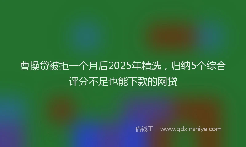 曹操贷被拒一个月后2025年精选，归纳5个综合评分不足也能下款的网贷