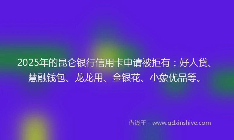 2025年的昆仑银行信用卡申请被拒有：好人贷、慧融钱包、龙龙用、金银花、小象优品等。