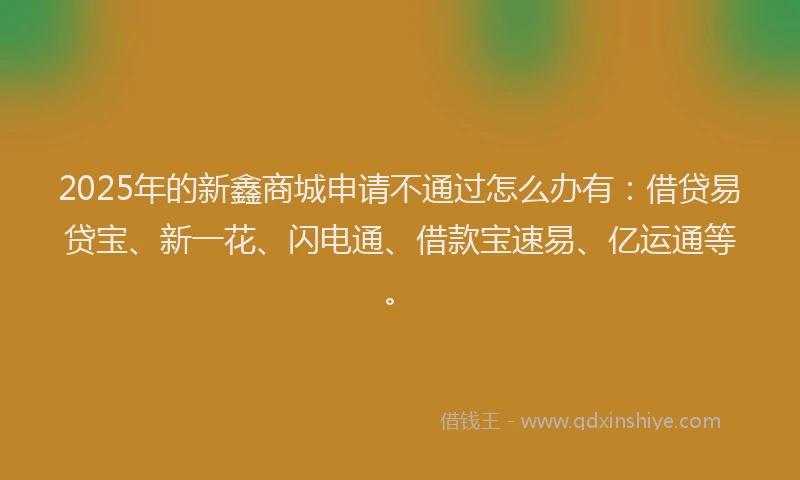2025年的新鑫商城申请不通过怎么办有：借贷易贷宝、新一花、闪电通、借款宝速易、亿运通等。