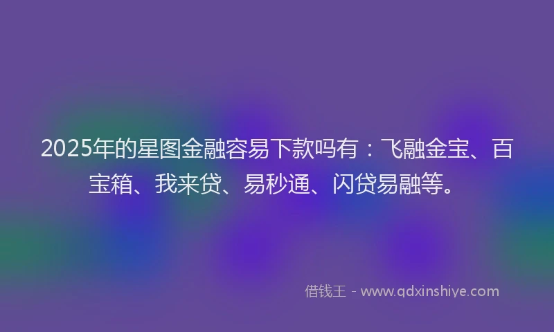 2025年的星图金融容易下款吗有：飞融金宝、百宝箱、我来贷、易秒通、闪贷易融等。