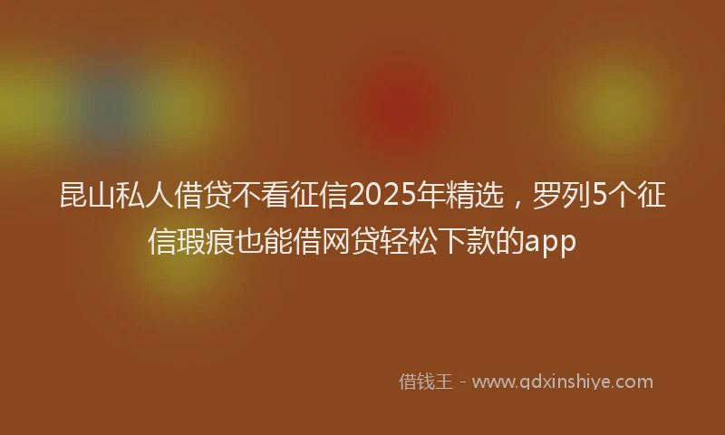 昆山私人借贷不看征信2025年精选，罗列5个征信瑕疵也能借网贷轻松下款的app