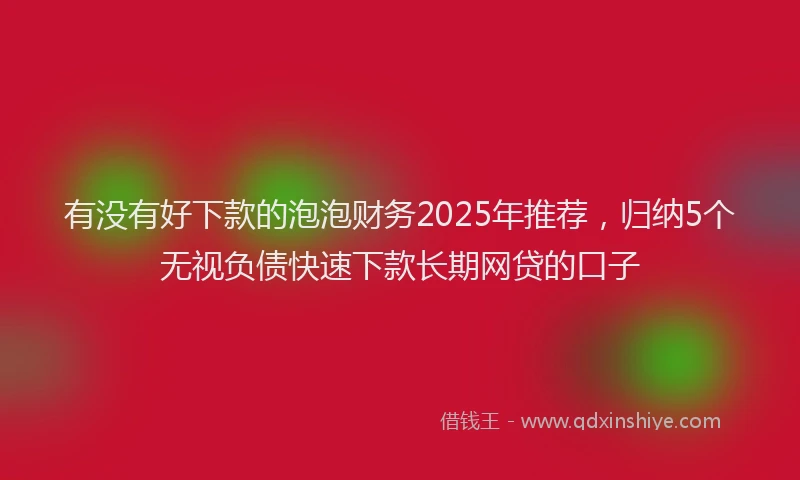 有没有好下款的泡泡财务2025年推荐，归纳5个无视负债快速下款长期网贷的口子