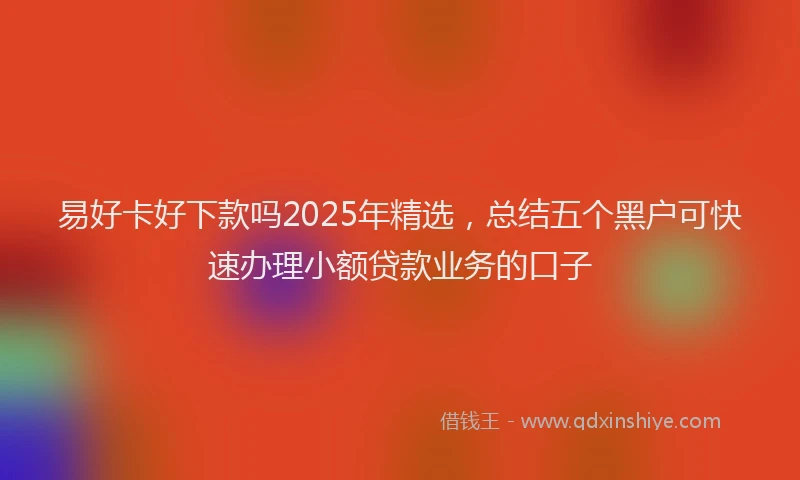 易好卡好下款吗2025年精选，总结五个黑户可快速办理小额贷款业务的口子