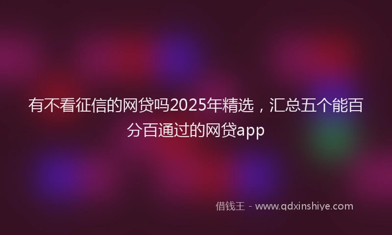 有不看征信的网贷吗2025年精选，汇总五个能百分百通过的网贷app
