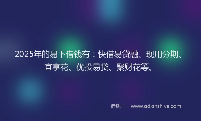 2025年的易下借钱有：快借易贷融、现用分期、宜享花、优投易贷、聚财花等。