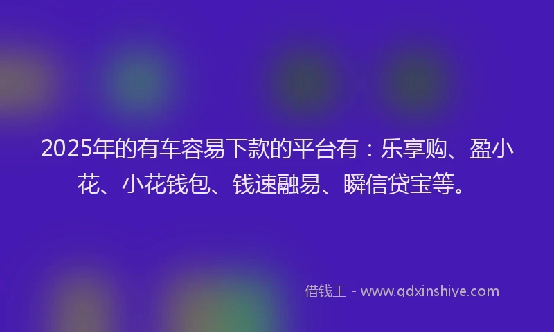 2025年的有车容易下款的平台有：乐享购、盈小花、小花钱包、钱速融易、瞬信贷宝等。