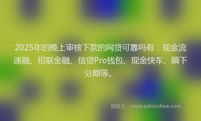 2025年的晚上审核下款的网贷可靠吗有：现金流速融、招联金融、信贷Pro钱包、现金快车、瞬下分期等。