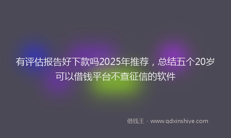 有评估报告好下款吗2025年推荐，总结五个20岁可以借钱平台不查征信的软件