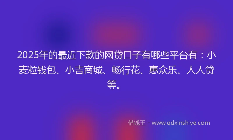 2025年的最近下款的网贷口子有哪些平台有：小麦粒钱包、小吉商城、畅行花、惠众乐、人人贷等。