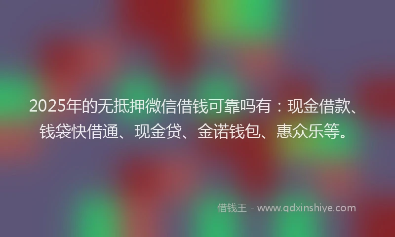 2025年的无抵押微信借钱可靠吗有：现金借款、钱袋快借通、现金贷、金诺钱包、惠众乐等。