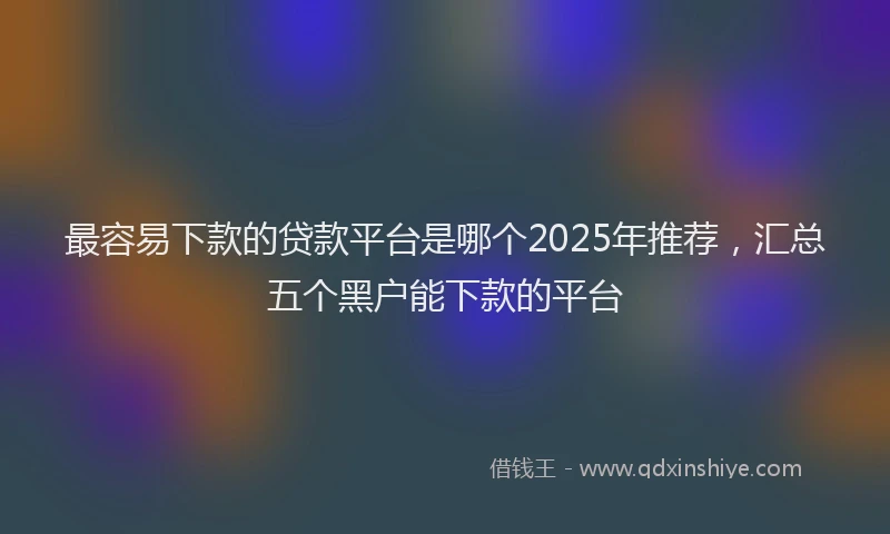 最容易下款的贷款平台是哪个2025年推荐，汇总五个黑户能下款的平台