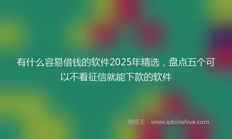 有什么容易借钱的软件2025年精选，盘点五个可以不看征信就能下款的软件