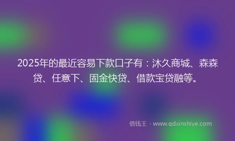 2025年的最近容易下款口子有：沐久商城、森森贷、任意下、固金快贷、借款宝贷融等。