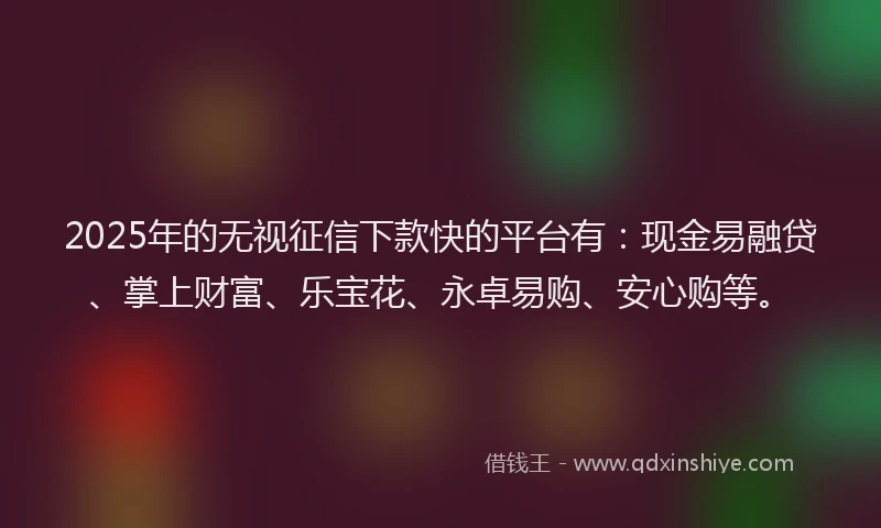 2025年的无视征信下款快的平台有：现金易融贷、掌上财富、乐宝花、永卓易购、安心购等。