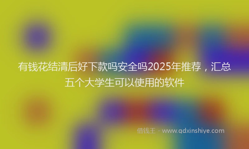 有钱花结清后好下款吗安全吗2025年推荐，汇总五个大学生可以使用的软件