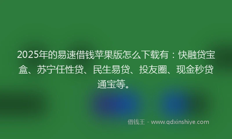 2025年的易速借钱苹果版怎么下载有：快融贷宝盒、苏宁任性贷、民生易贷、投友圈、现金秒贷通宝等。