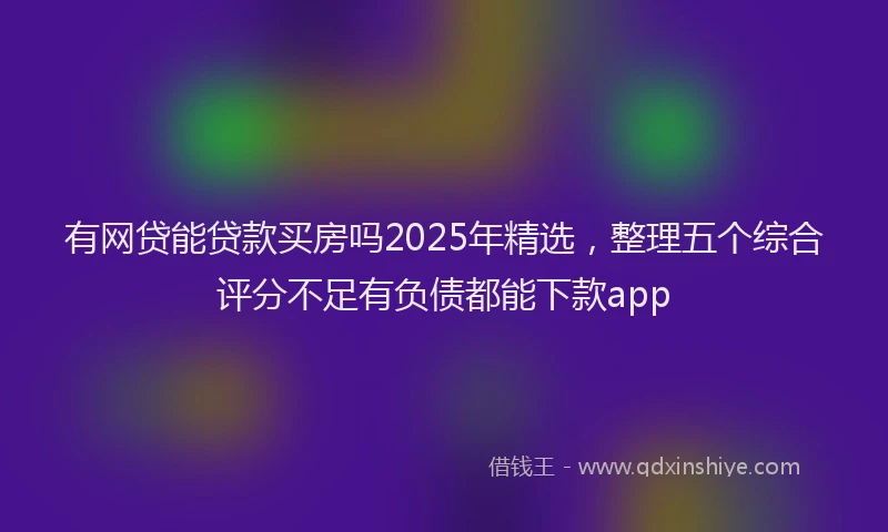 有网贷能贷款买房吗2025年精选，整理五个综合评分不足有负债都能下款app