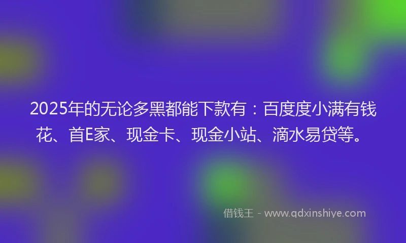 2025年的无论多黑都能下款有：百度度小满有钱花、首E家、现金卡、现金小站、滴水易贷等。