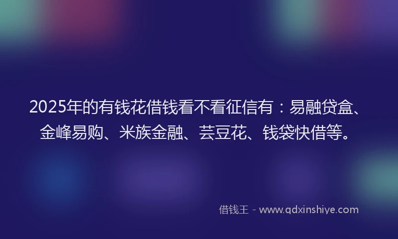 2025年的有钱花借钱看不看征信有：易融贷盒、金峰易购、米族金融、芸豆花、钱袋快借等。