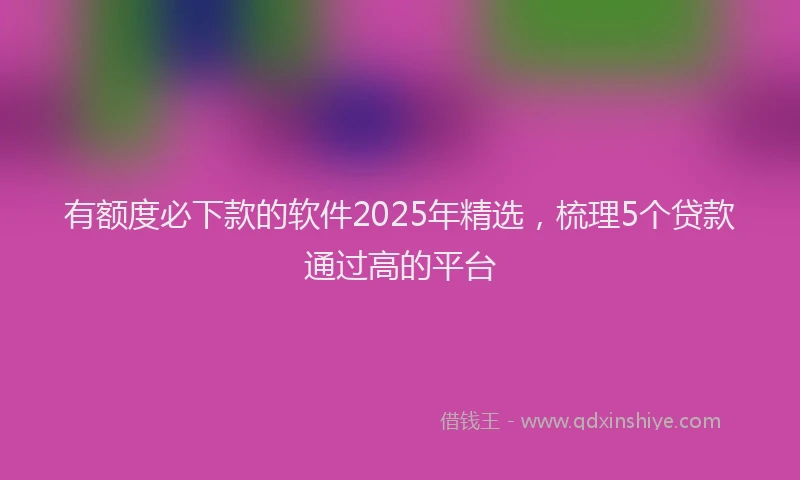 有额度必下款的软件2025年精选，梳理5个贷款通过高的平台