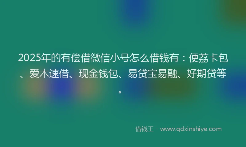 2025年的有偿借微信小号怎么借钱有：便荔卡包、爱木速借、现金钱包、易贷宝易融、好期贷等。