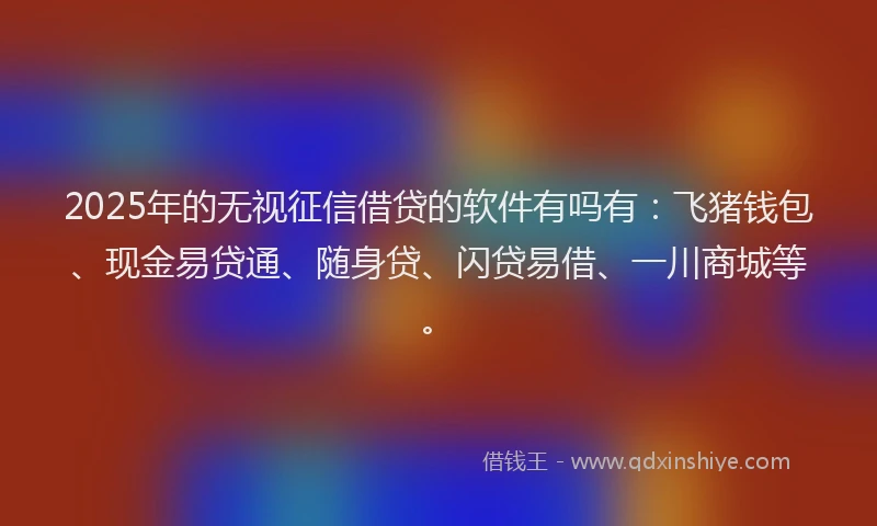 2025年的无视征信借贷的软件有吗有：飞猪钱包、现金易贷通、随身贷、闪贷易借、一川商城等。