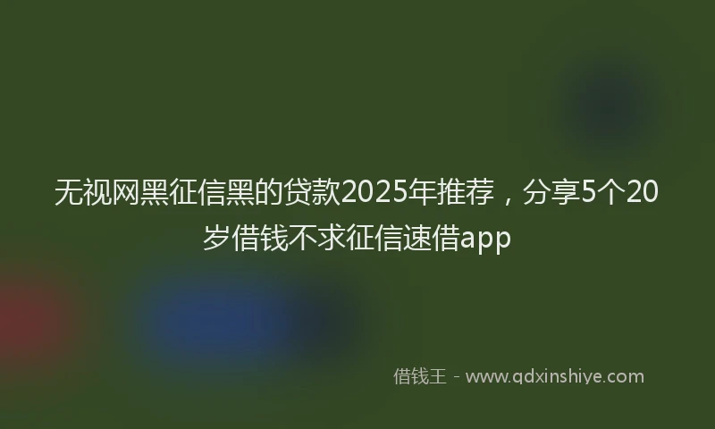 无视网黑征信黑的贷款2025年推荐，分享5个20岁借钱不求征信速借app