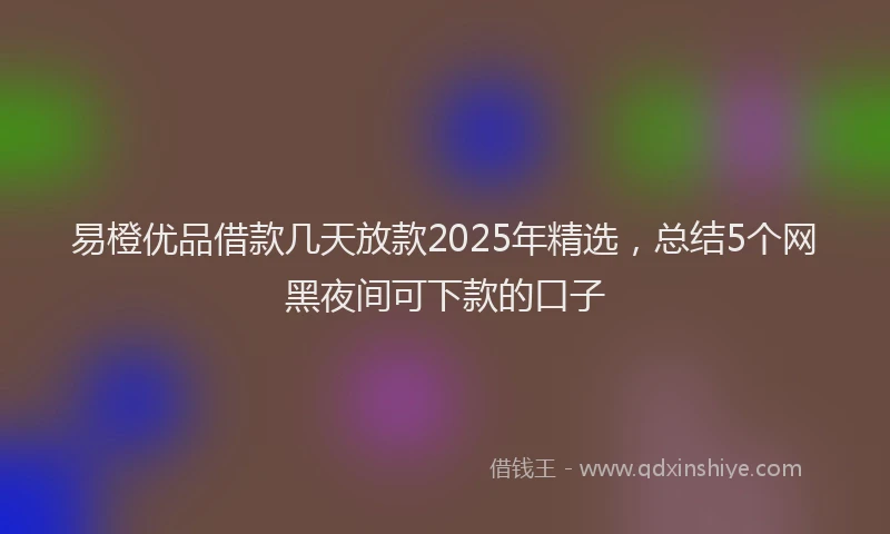 易橙优品借款几天放款2025年精选，总结5个网黑夜间可下款的口子