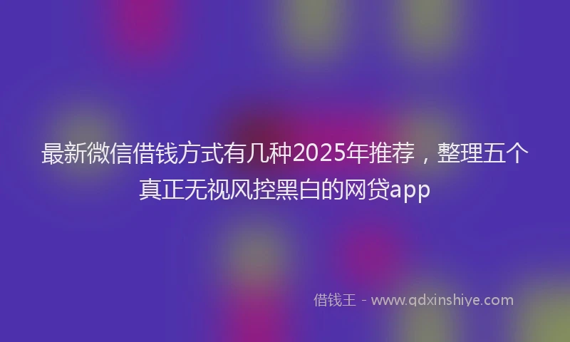 最新微信借钱方式有几种2025年推荐，整理五个真正无视风控黑白的网贷app