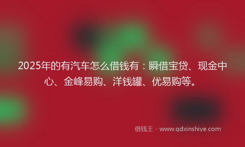 2025年的有汽车怎么借钱有：瞬借宝贷、现金中心、金峰易购、洋钱罐、优易购等。